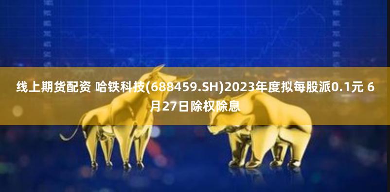 线上期货配资 哈铁科技(688459.SH)2023年度拟每股派0.1元 6月27日除权除息