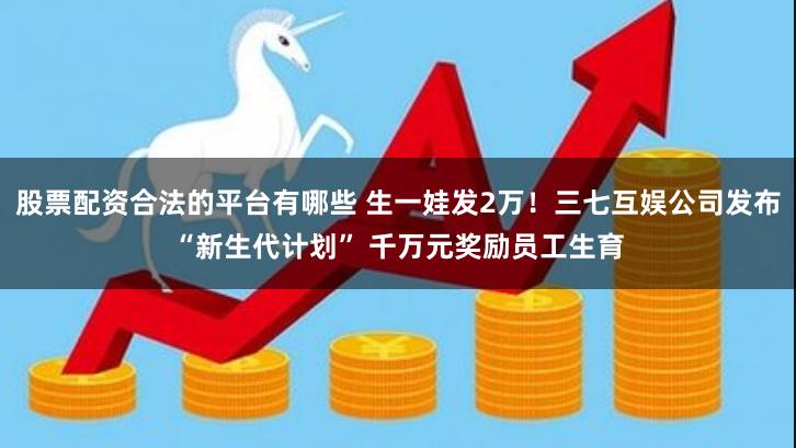 股票配资合法的平台有哪些 生一娃发2万！三七互娱公司发布“新生代计划” 千万元奖励员工生育