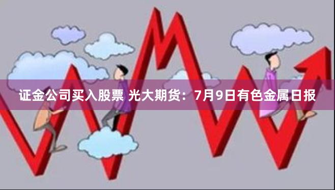 证金公司买入股票 光大期货：7月9日有色金属日报