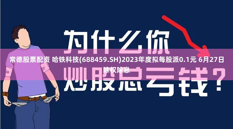 常德股票配资 哈铁科技(688459.SH)2023年度拟每股派0.1元 6月27日除权除息