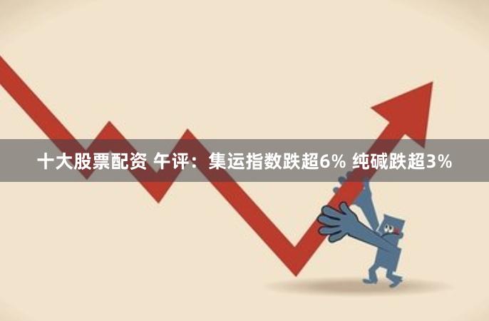 十大股票配资 午评：集运指数跌超6% 纯碱跌超3%