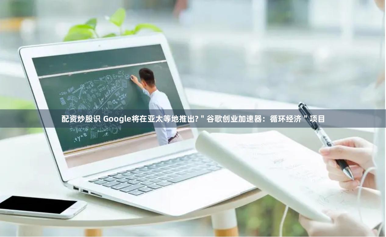 配资炒股识 Google将在亚太等地推出?＂谷歌创业加速器：循环经济＂项目