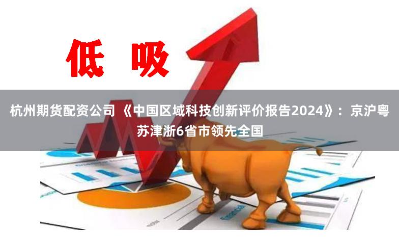 杭州期货配资公司 《中国区域科技创新评价报告2024》：京沪粤苏津浙6省市领先全国