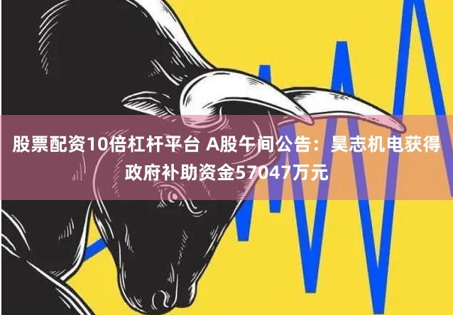 股票配资10倍杠杆平台 A股午间公告：昊志机电获得政府补助资金57047万元