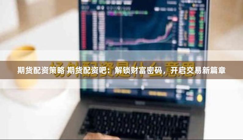 期货配资策略 期货配资吧：解锁财富密码，开启交易新篇章