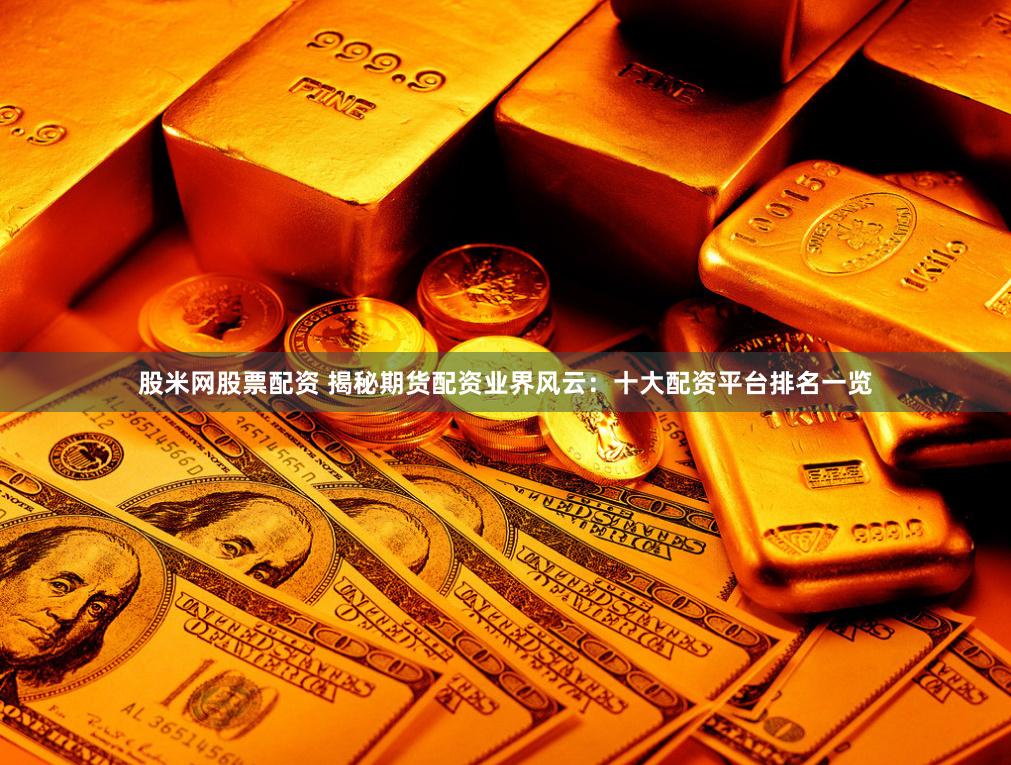 股米网股票配资 揭秘期货配资业界风云：十大配资平台排名一览