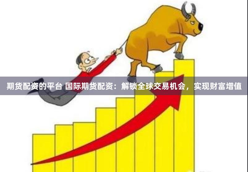 期货配资的平台 国际期货配资：解锁全球交易机会，实现财富增值