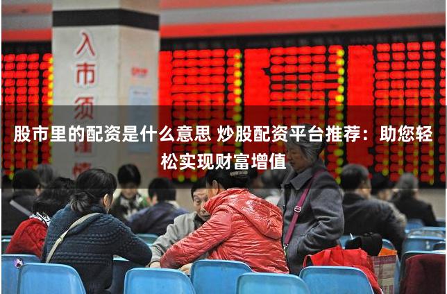 股市里的配资是什么意思 炒股配资平台推荐：助您轻松实现财富增值