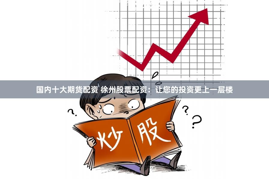 国内十大期货配资 徐州股票配资：让您的投资更上一层楼