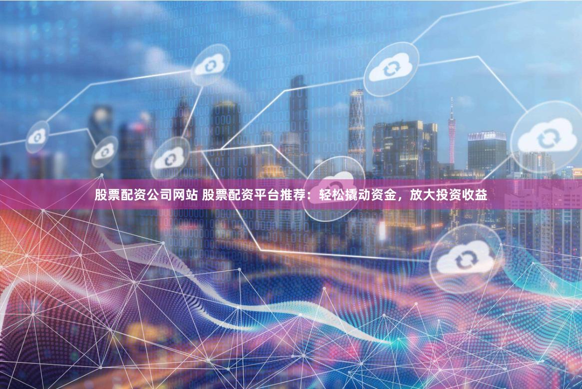 股票配资公司网站 股票配资平台推荐：轻松撬动资金，放大投资收益