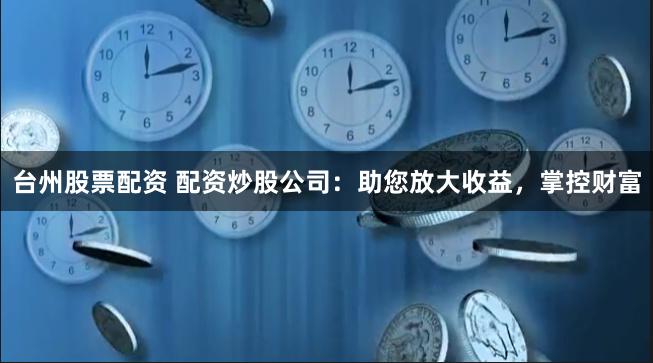 台州股票配资 配资炒股公司：助您放大收益，掌控财富